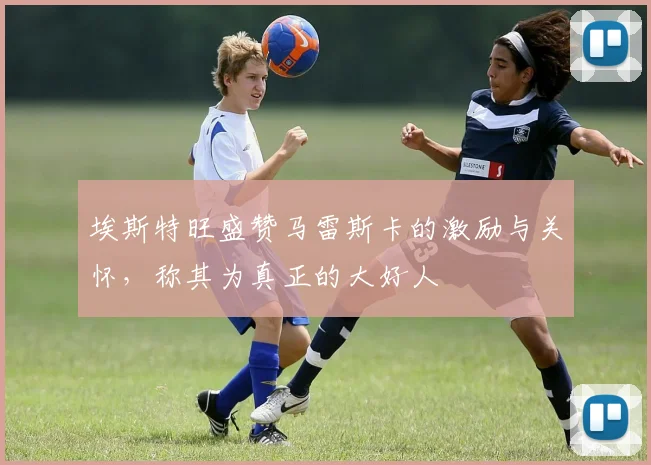 埃斯特旺盛赞马雷斯卡的激励与关怀，称其为真正的大好人