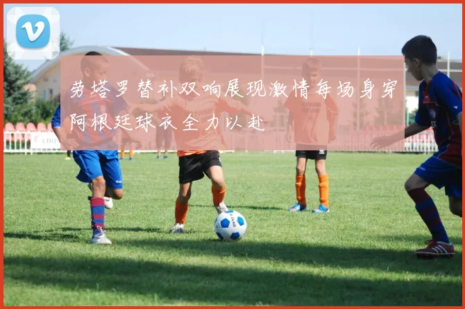 劳塔罗替补双响展现激情每场身穿阿根廷球衣全力以赴