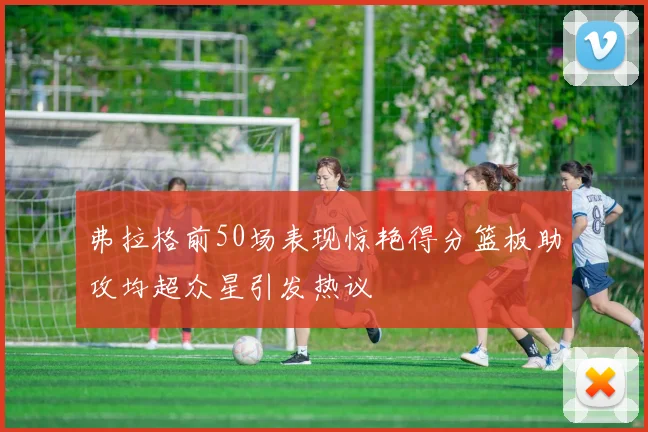弗拉格前50场表现惊艳得分篮板助攻均超众星引发热议