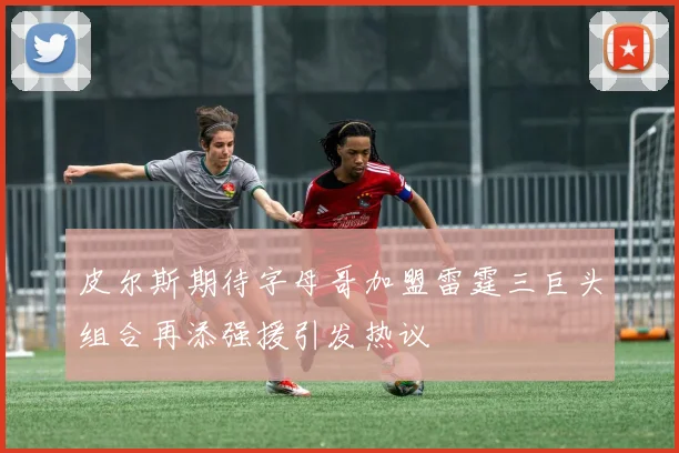 皮尔斯期待字母哥加盟雷霆三巨头组合再添强援引发热议