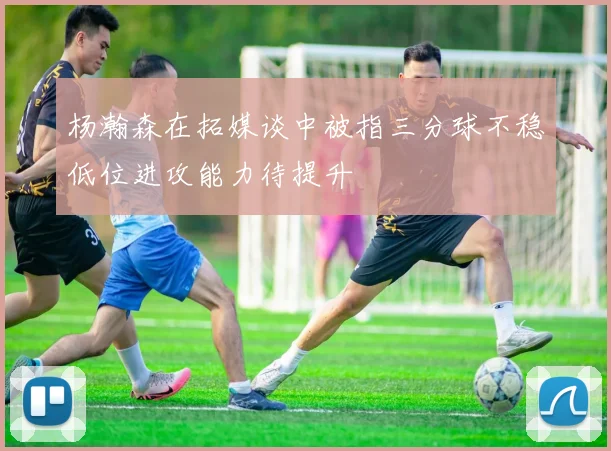 杨瀚森在拓媒谈中被指三分球不稳低位进攻能力待提升