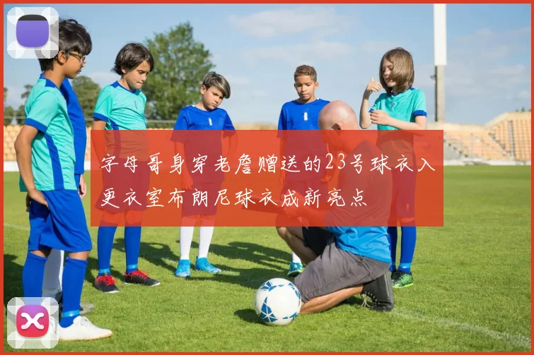 字母哥身穿老詹赠送的23号球衣入更衣室布朗尼球衣成新亮点