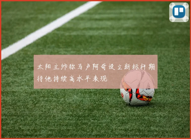 太阳主帅称马卢阿奇设立新标杆期待他持续高水平表现