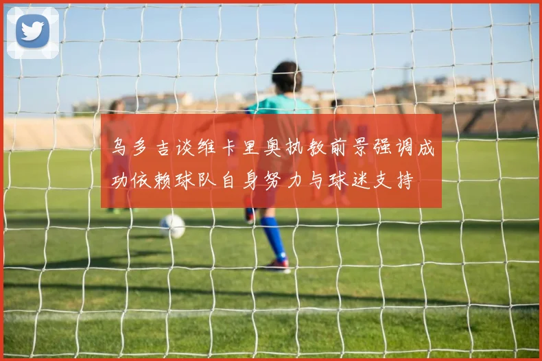 乌多吉谈维卡里奥执教前景强调成功依赖球队自身努力与球迷支持