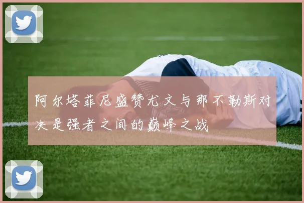 阿尔塔菲尼盛赞尤文与那不勒斯对决是强者之间的巅峰之战