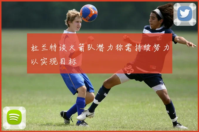 杜兰特谈火箭队潜力称需持续努力以实现目标