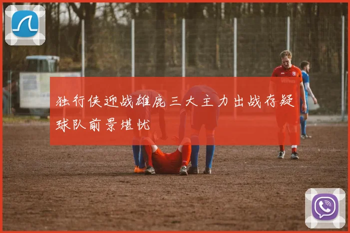 独行侠迎战雄鹿三大主力出战存疑球队前景堪忧