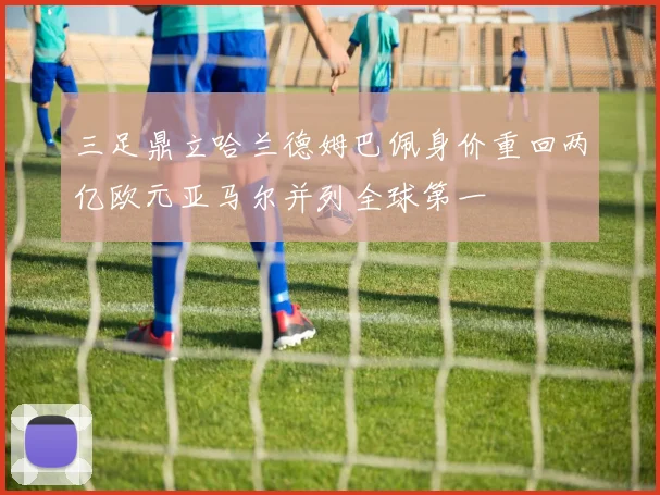 三足鼎立哈兰德姆巴佩身价重回两亿欧元亚马尔并列全球第一