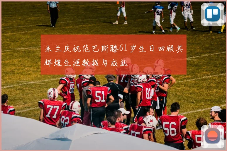 米兰庆祝范巴斯滕61岁生日回顾其辉煌生涯数据与成就