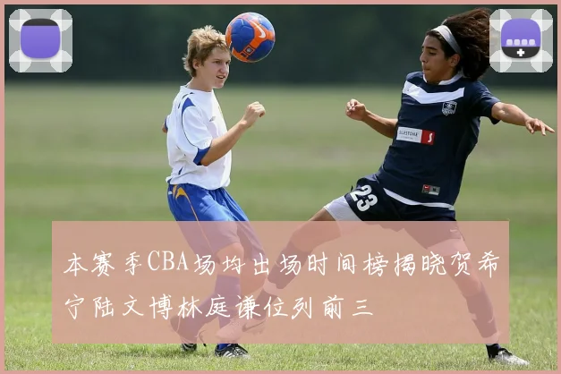 本赛季CBA场均出场时间榜揭晓贺希宁陆文博林庭谦位列前三