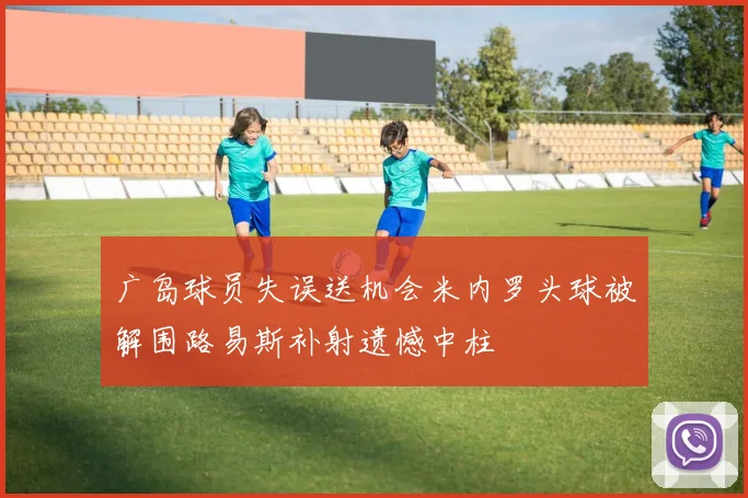 广岛球员失误送机会米内罗头球被解围路易斯补射遗憾中柱