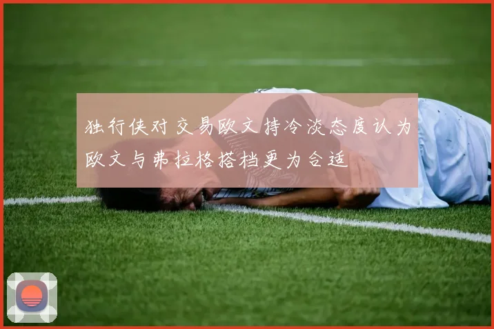 独行侠对交易欧文持冷淡态度认为欧文与弗拉格搭档更为合适