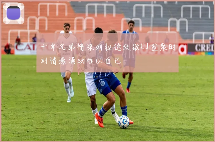 十年兄弟情深利拉德致敬CJ重聚时刻情感涌动难以自已