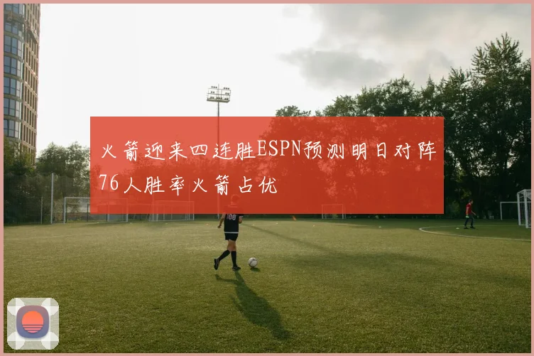 火箭迎来四连胜ESPN预测明日对阵76人胜率火箭占优