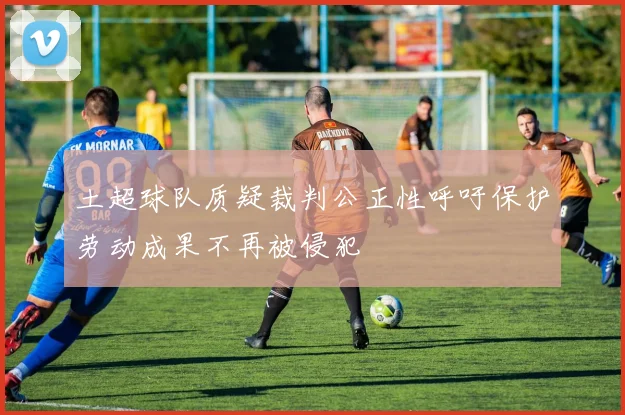 土超球队质疑裁判公正性呼吁保护劳动成果不再被侵犯