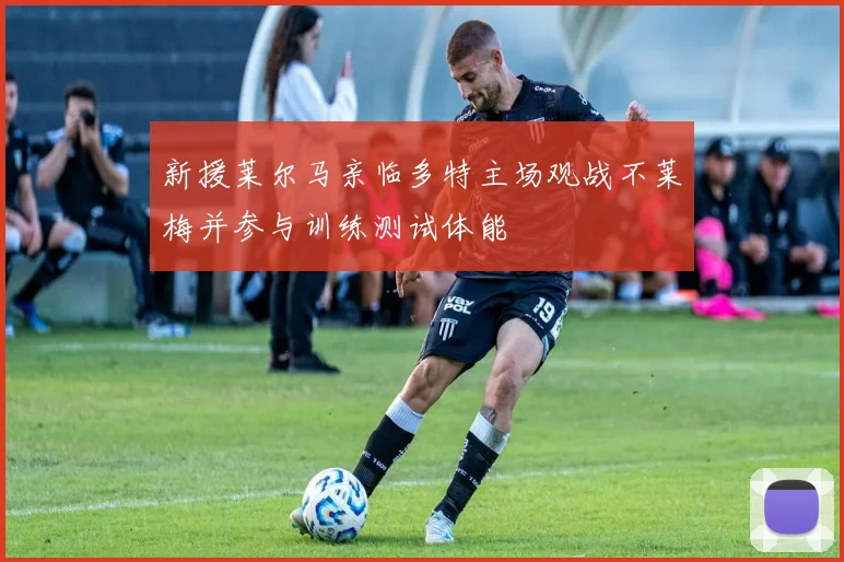新援莱尔马亲临多特主场观战不莱梅并参与训练测试体能