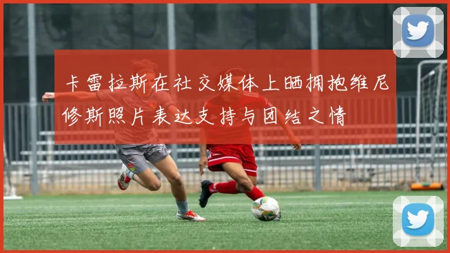 卡雷拉斯在社交媒体上晒拥抱维尼修斯照片表达支持与团结之情