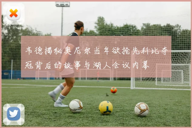 韦德揭秘奥尼尔当年欲抢先科比夺冠背后的故事与湖人会议内幕