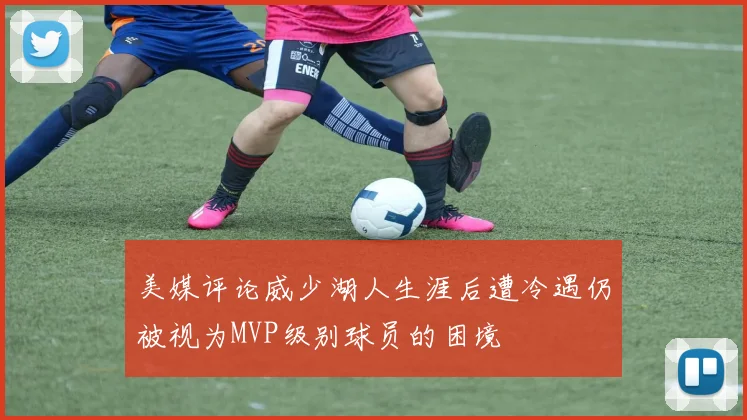 美媒评论威少湖人生涯后遭冷遇仍被视为MVP级别球员的困境