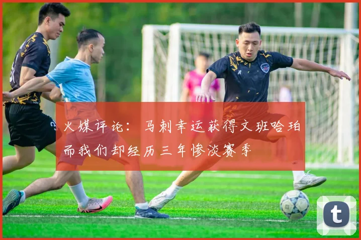 火媒评论：马刺幸运获得文班哈珀而我们却经历三年惨淡赛季