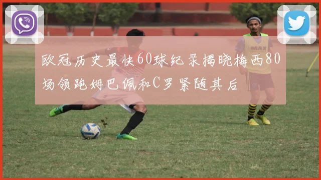 欧冠历史最快60球纪录揭晓梅西80场领跑姆巴佩和C罗紧随其后