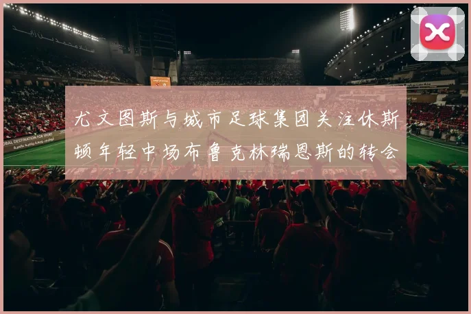 尤文图斯与城市足球集团关注休斯顿年轻中场布鲁克林瑞恩斯的转会动态
