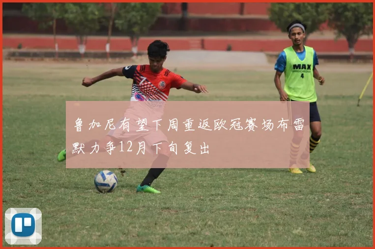鲁加尼有望下周重返欧冠赛场布雷默力争12月下旬复出