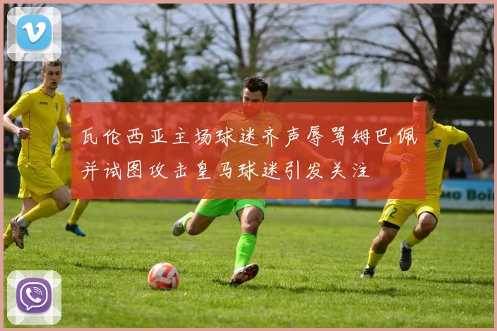 瓦伦西亚主场球迷齐声辱骂姆巴佩并试图攻击皇马球迷引发关注