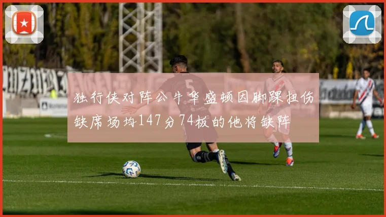 独行侠对阵公牛华盛顿因脚踝扭伤缺席场均147分74板的他将缺阵