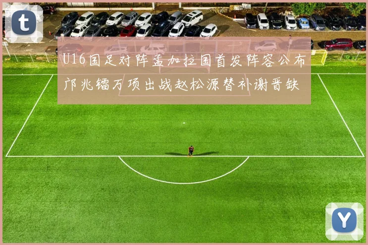 U16国足对阵孟加拉国首发阵容公布邝兆镭万项出战赵松源替补谢晋缺席