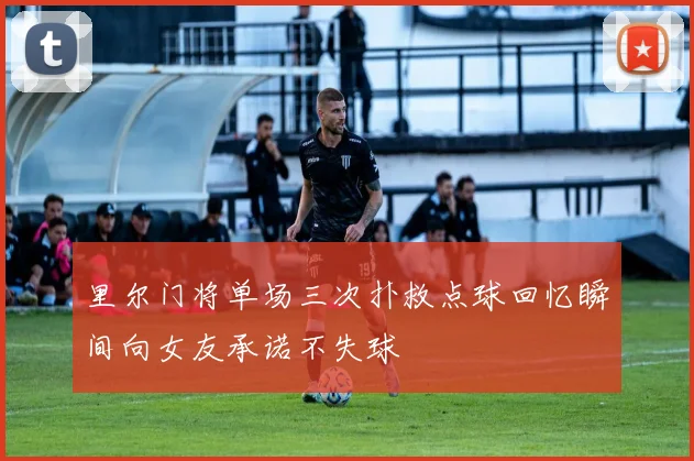 里尔门将单场三次扑救点球回忆瞬间向女友承诺不失球