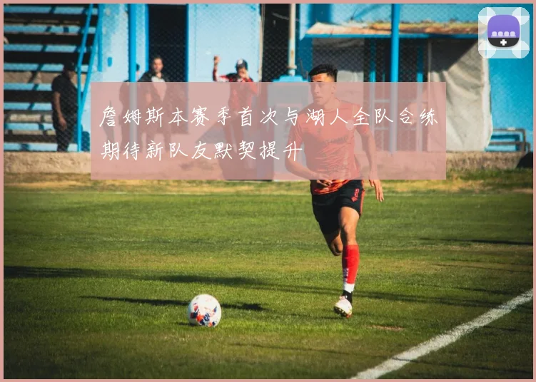 詹姆斯本赛季首次与湖人全队合练期待新队友默契提升