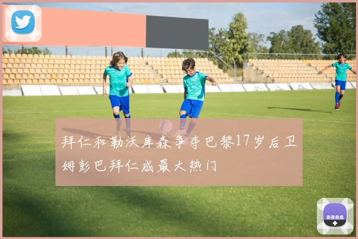 拜仁和勒沃库森争夺巴黎17岁后卫姆彭巴拜仁成最大热门