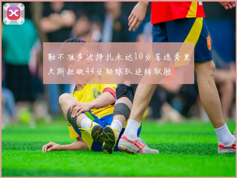 勒不准多次挣扎未达10分落选秀里夫斯狂砍44分助球队逆转取胜