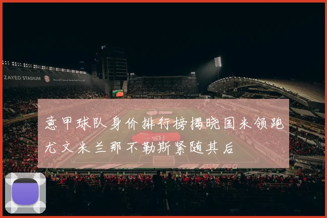 意甲球队身价排行榜揭晓国米领跑尤文米兰那不勒斯紧随其后