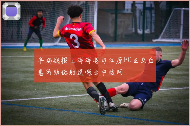 半场战报上海海港与江原FC互交白卷冯劲低射遗憾击中边网