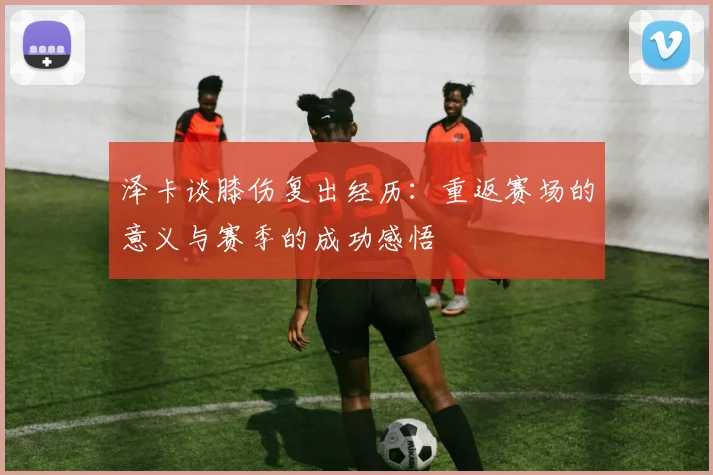 泽卡谈膝伤复出经历：重返赛场的意义与赛季的成功感悟