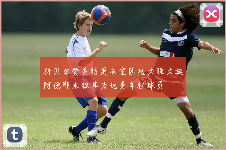 科贝尔赞多特更衣室团结力强力挺阿德耶米称其为优秀年轻球员
