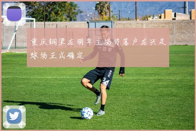 重庆铜梁龙明年主场将落户龙兴足球场正式确定